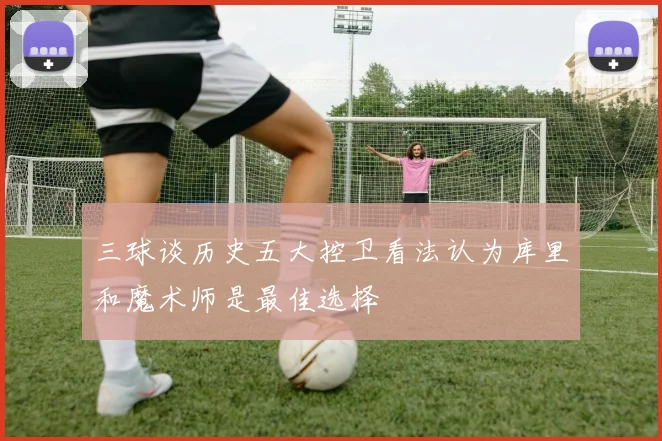 三球谈历史五大控卫看法认为库里和魔术师是最佳选择