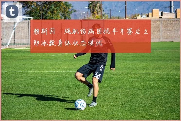 赖斯因腘绳肌伤病困扰半年赛后立即冰敷身体状态堪忧