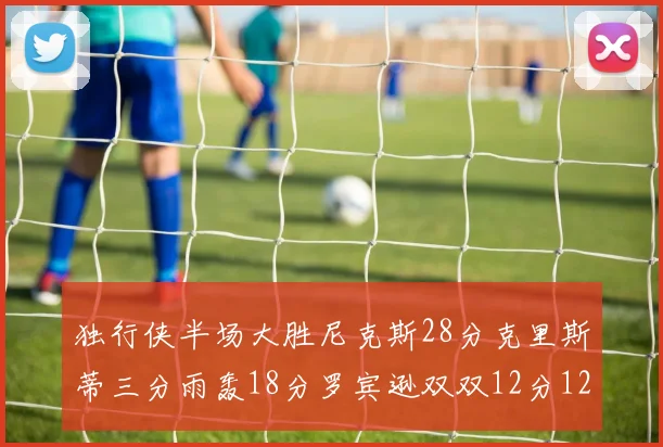 独行侠半场大胜尼克斯28分克里斯蒂三分雨轰18分罗宾逊双双12分12篮板表现出色