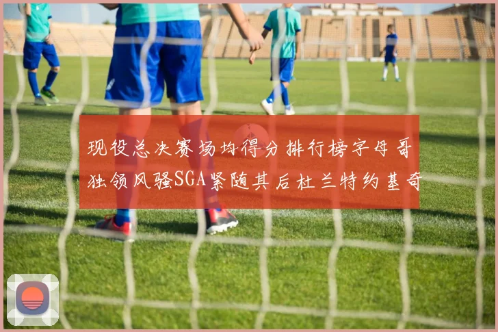 现役总决赛场均得分排行榜字母哥独领风骚SGA紧随其后杜兰特约基奇东契奇争夺第三