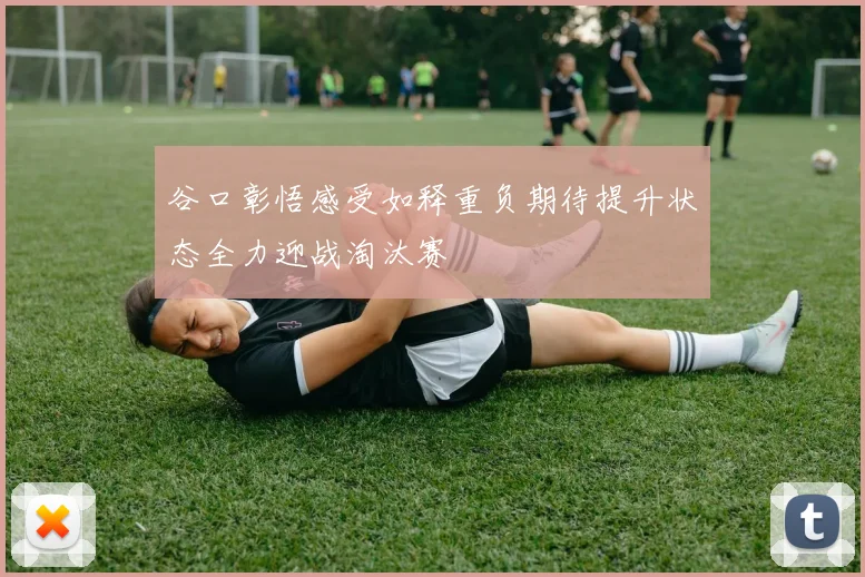 谷口彰悟感受如释重负期待提升状态全力迎战淘汰赛