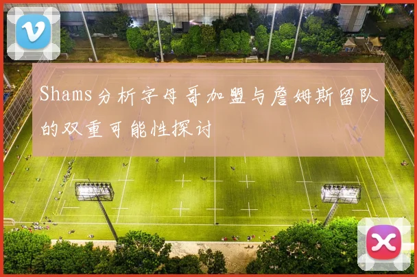 Shams分析字母哥加盟与詹姆斯留队的双重可能性探讨