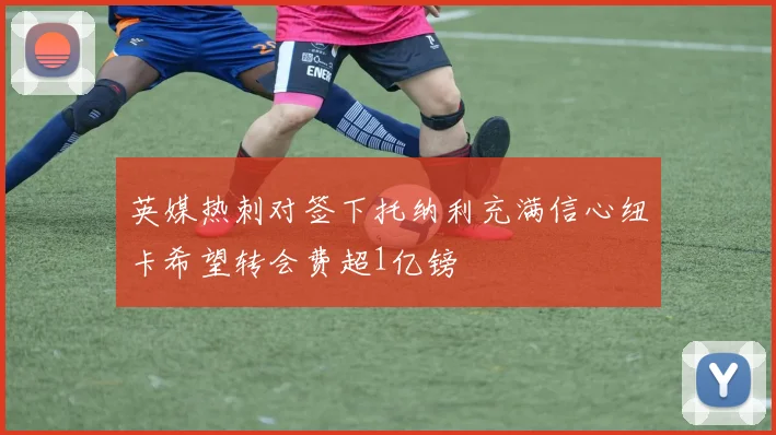 英媒热刺对签下托纳利充满信心纽卡希望转会费超1亿镑