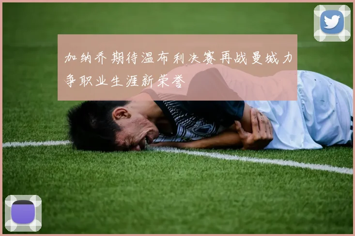 加纳乔期待温布利决赛再战曼城力争职业生涯新荣誉