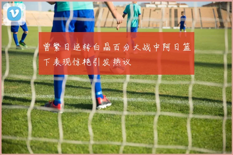 曾繁日逆转白晶百分大战中阿日篮下表现惊艳引发热议