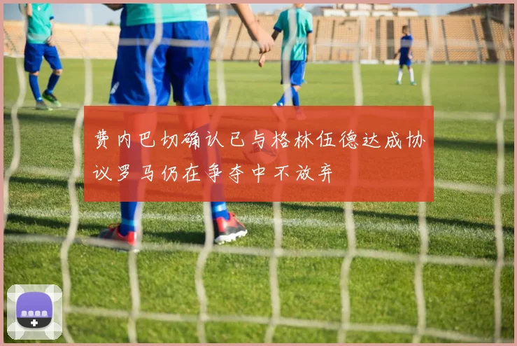费内巴切确认已与格林伍德达成协议罗马仍在争夺中不放弃