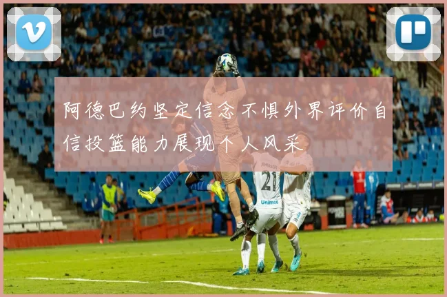 阿德巴约坚定信念不惧外界评价自信投篮能力展现个人风采