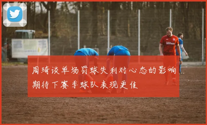 周琦谈单场罚球失利对心态的影响期待下赛季球队表现更佳