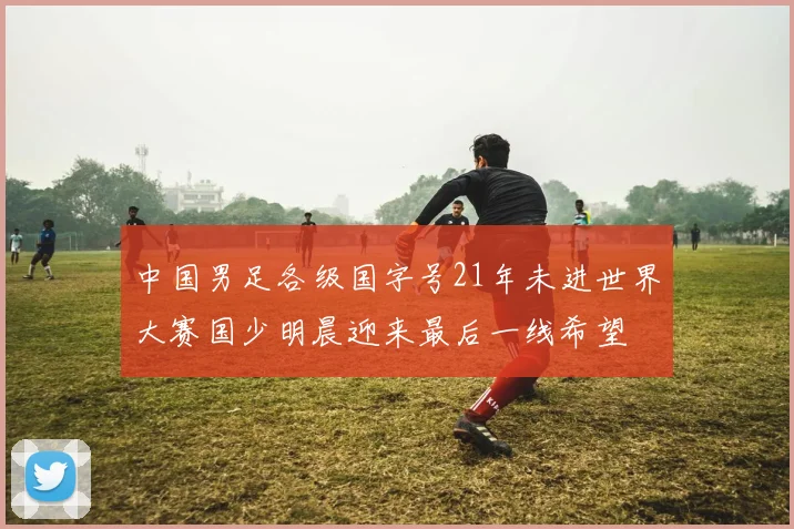 中国男足各级国字号21年未进世界大赛国少明晨迎来最后一线希望